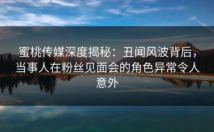 蜜桃传媒深度揭秘：丑闻风波背后，当事人在粉丝见面会的角色异常令人意外