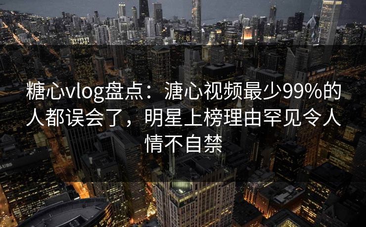 糖心vlog盘点：溏心视频最少99%的人都误会了，明星上榜理由罕见令人情不自禁