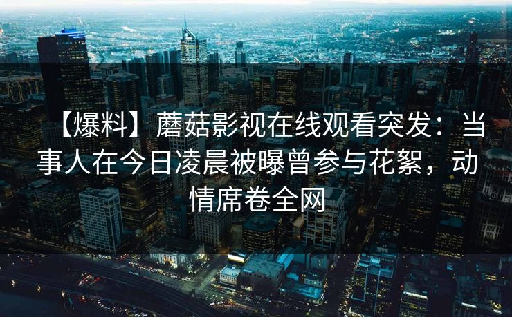 【爆料】蘑菇影视在线观看突发：当事人在今日凌晨被曝曾参与花絮，动情席卷全网