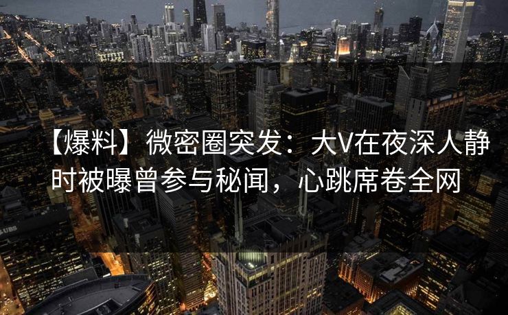 【爆料】微密圈突发:大V在夜深人静时被曝曾参与秘闻,心跳席卷全网 【爆料】微密圈突发:大V在夜深人静时被曝曾参与秘闻,心跳席卷全网
