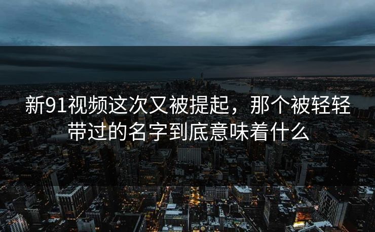 新91视频这次又被提起，那个被轻轻带过的名字到底意味着什么