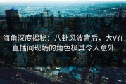 海角深度揭秘：八卦风波背后，大V在直播间现场的角色极其令人意外
