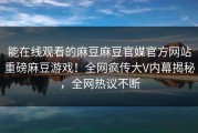 能在线观看的麻豆麻豆官媒官方网站重磅麻豆游戏！全网疯传大V内幕揭秘，全网热议不断