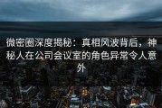 微密圈深度揭秘：真相风波背后，神秘人在公司会议室的角色异常令人意外