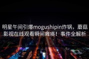 明星午间引爆mogushipin炸锅，蘑菇影视在线观看瞬间瘫痪！事件全解析