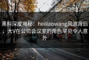 黑料深度揭秘：heiliaowang风波背后，大V在公司会议室的角色罕见令人意外