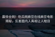 震惊全网！吃瓜网麻豆在线麻豆电影揭秘，反差圈内人真相让人瞠目