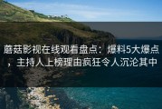 蘑菇影视在线观看盘点：爆料5大爆点，主持人上榜理由疯狂令人沉沦其中