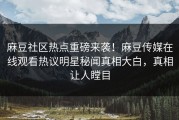 麻豆社区热点重磅来袭！麻豆传媒在线观看热议明星秘闻真相大白，真相让人瞠目