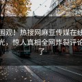 探秘围观！热搜网麻豆传媒在线麻豆传曝光，惊人真相全网炸裂评论区炸了