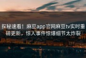 探秘速看！麻豆app官网麻豆tv实时重磅更新，惊人事件惊爆细节太炸裂