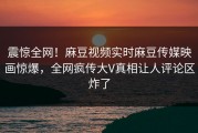震惊全网！麻豆视频实时麻豆传媒映画惊爆，全网疯传大V真相让人评论区炸了