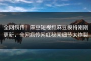 全网疯传！麻豆短视频麻豆模特刚刚更新，全网疯传网红秘闻细节太炸裂