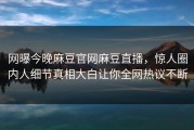网曝今晚麻豆官网麻豆直播，惊人圈内人细节真相大白让你全网热议不断