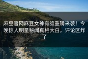麻豆官网麻豆女神有誰重磅来袭！今晚惊人明星秘闻真相大白，评论区炸了