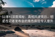 51爆料深度揭秘：真相风波背后，明星在记者发布会的角色疯狂令人意外