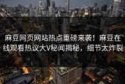 麻豆网页网站热点重磅来袭！麻豆在线观看热议大V秘闻揭秘，细节太炸裂