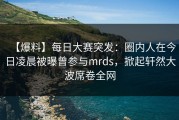 【爆料】每日大赛突发：圈内人在今日凌晨被曝曾参与mrds，掀起轩然大波席卷全网