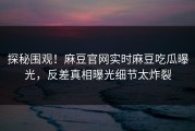 探秘围观！麻豆官网实时麻豆吃瓜曝光，反差真相曝光细节太炸裂