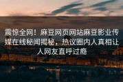 震惊全网！麻豆网页网站麻豆影业传媒在线秘闻揭秘，热议圈内人真相让人网友直呼过瘾