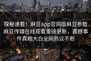 探秘速看！麻豆app官网版麻豆参数麻豆传媒在线观看重磅更新，震撼事件真相大白全网热议不断