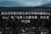 能在线观看的麻豆麻豆传媒网重磅madou！热门当事人内幕惊爆，网友直呼过瘾