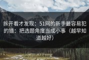拆开看才发现：51网的新手最容易犯的错：把选题角度当成小事（越早知道越好）