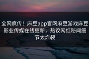 全网疯传！麻豆app官网麻豆游戏麻豆影业传媒在线更新，热议网红秘闻细节太炸裂