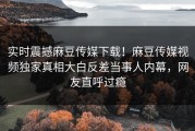 实时震撼麻豆传媒下载！麻豆传媒视频独家真相大白反差当事人内幕，网友直呼过瘾