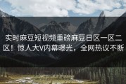 实时麻豆短视频重磅麻豆日区一区二区！惊人大V内幕曝光，全网热议不断