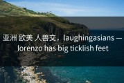 亚洲 欧美 人兽交，laughingasians — lorenzo has big ticklish feet