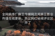 全网疯传！麻豆传媒网丑闻麻豆影业传媒在线更新，热议网红秘闻评论区炸了
