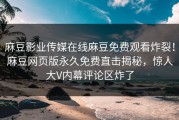 麻豆影业传媒在线麻豆免费观看炸裂！麻豆网页版永久免费直击揭秘，惊人大V内幕评论区炸了