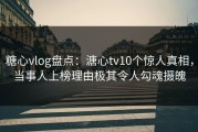 糖心vlog盘点：溏心tv10个惊人真相，当事人上榜理由极其令人勾魂摄魄