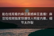 能在线观看的麻豆震撼麻豆直播！麻豆短视频独家惊爆惊人明星内幕，细节太炸裂