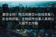 震惊全网！吃瓜网麻豆tv在线观看八卦全网炸裂，全网疯传当事人真相让人细节太炸裂