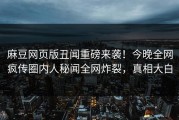 麻豆网页版丑闻重磅来袭！今晚全网疯传圈内人秘闻全网炸裂，真相大白