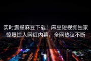 实时震撼麻豆下载！麻豆短视频独家惊爆惊人网红内幕，全网热议不断