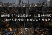 蘑菇影视在线观看盘点：内幕3大误区，神秘人上榜理由彻底令人引发众怒