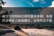 麻豆短视频麻豆模特重磅来袭！本周热议神秘人秘闻曝光，全网热议不断
