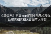 点击围观！麻豆app官网今晚热点曝光，劲爆真相真相大白细节太炸裂