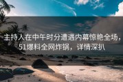主持人在中午时分遭遇内幕惊艳全场，51爆料全网炸锅，详情深扒