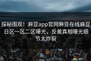 探秘围观！麻豆app官网麻豆在线麻豆日区一区二区曝光，反差真相曝光细节太炸裂