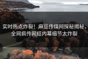 实时热点炸裂！麻豆传媒网探秘揭秘，全网疯传网红内幕细节太炸裂