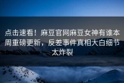 点击速看！麻豆官网麻豆女神有谁本周重磅更新，反差事件真相大白细节太炸裂