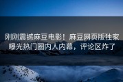 刚刚震撼麻豆电影！麻豆网页版独家曝光热门圈内人内幕，评论区炸了