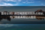 震惊全网！麻豆网页版刚刚热点揭秘，热门明星真相让人瞠目