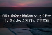 明星在傍晚时刻遭遇唐心volg 惊艳全场，糖心vlog全网炸锅，详情查看
