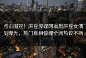 点击围观！麻豆传媒网本周麻豆女演员曝光，热门真相惊爆全网热议不断
