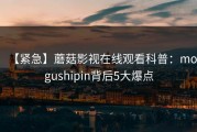 【紧急】蘑菇影视在线观看科普：mogushipin背后5大爆点